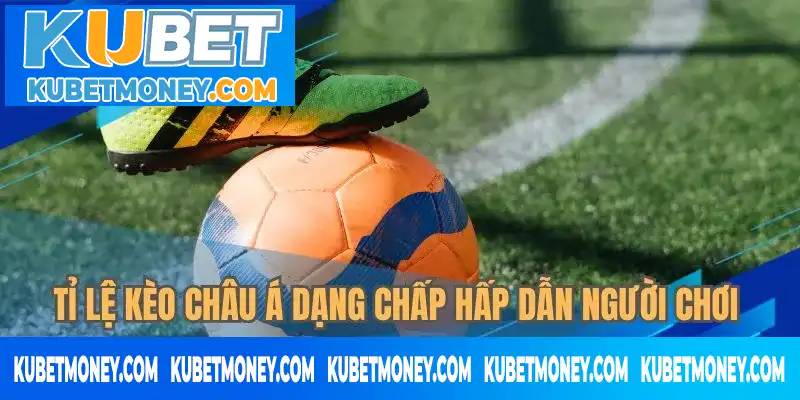 Tỉ lệ kèo châu Á dạng chấp hấp dẫn người chơi